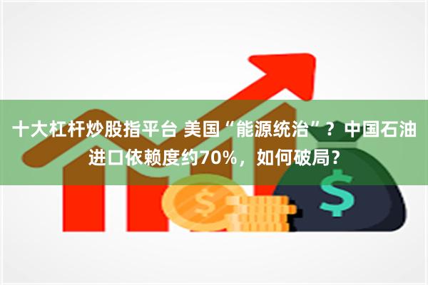 十大杠杆炒股指平台 美国“能源统治”？中国石油进口依赖度约70%，如何破局？