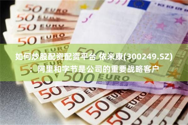 如何炒股配资配资平台 依米康(300249.SZ)：阿里和字节是公司的重要战略客户