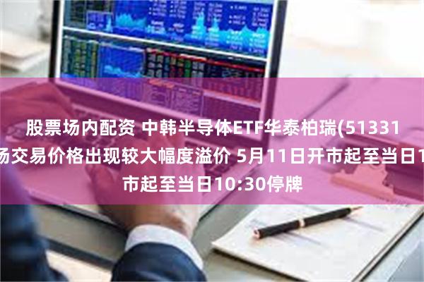 股票场内配资 中韩半导体ETF华泰柏瑞(513310)二级市场交易价格出现较大幅度溢价 5月11日开市起至当日10:30停牌