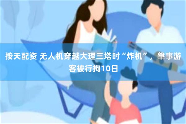 按天配资 无人机穿越大理三塔时“炸机”，肇事游客被行拘10日