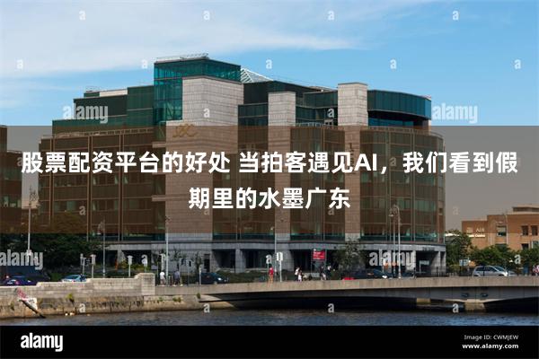 股票配资平台的好处 当拍客遇见AI，我们看到假期里的水墨广东