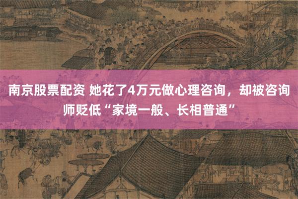 南京股票配资 她花了4万元做心理咨询，却被咨询师贬低“家境一般、长相普通”