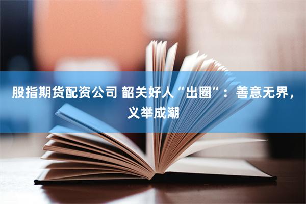 股指期货配资公司 韶关好人“出圈”：善意无界，义举成潮