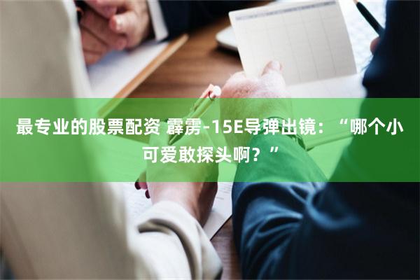最专业的股票配资 霹雳-15E导弹出镜：“哪个小可爱敢探头啊？”