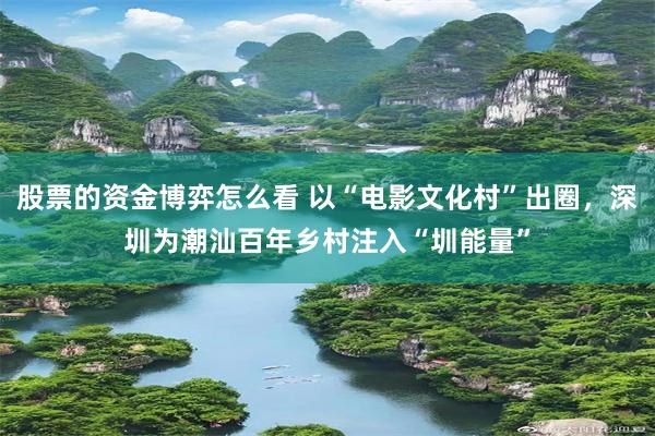 股票的资金博弈怎么看 以“电影文化村”出圈，深圳为潮汕百年乡村注入“圳能量”