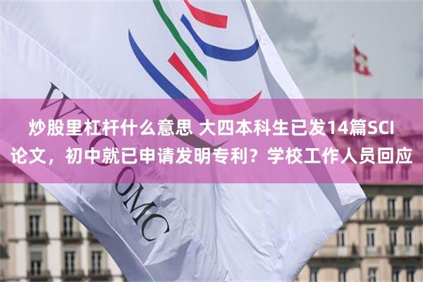炒股里杠杆什么意思 大四本科生已发14篇SCI论文，初中就已申请发明专利？学校工作人员回应