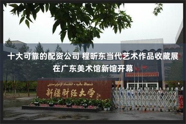 十大可靠的配资公司 程昕东当代艺术作品收藏展在广东美术馆新馆开幕