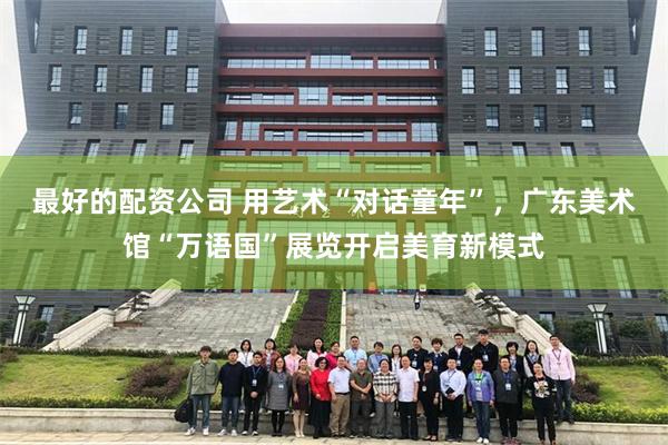 最好的配资公司 用艺术“对话童年”，广东美术馆“万语国”展览开启美育新模式