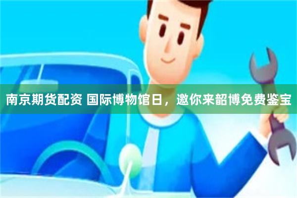 南京期货配资 国际博物馆日,邀你来韶博免费鉴宝