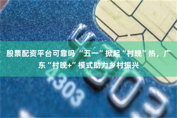 股票配资平台可靠吗 “五一”掀起“村晚”热，广东“村晚+”模式助力乡村振兴