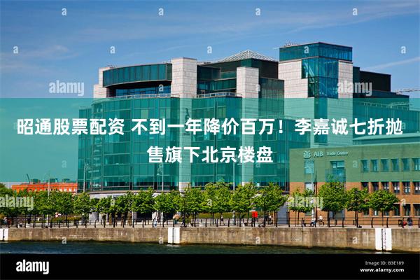 昭通股票配资 不到一年降价百万！李嘉诚七折抛售旗下北京楼盘