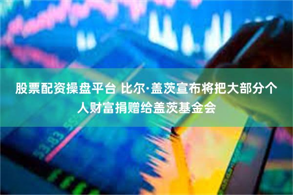 股票配资操盘平台 比尔·盖茨宣布将把大部分个人财富捐赠给盖茨基金会