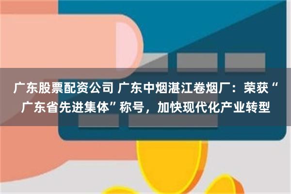 广东股票配资公司 广东中烟湛江卷烟厂：荣获“广东省先进集体”称号，加快现代化产业转型