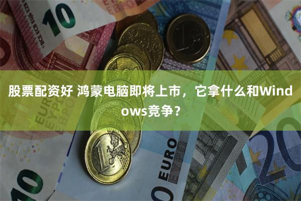 股票配资好 鸿蒙电脑即将上市，它拿什么和Windows竞争？