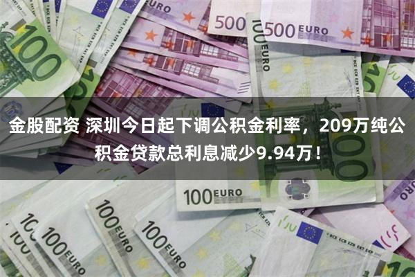 金股配资 深圳今日起下调公积金利率，209万纯公积金贷款总利息减少9.94万！
