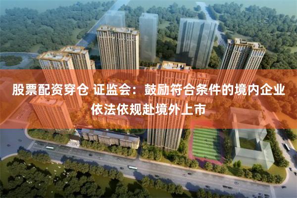 股票配资穿仓 证监会：鼓励符合条件的境内企业依法依规赴境外上市