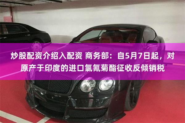 炒股配资介绍入配资 商务部：自5月7日起，对原产于印度的进口氯氰菊酯征收反倾销税