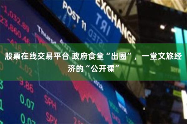股票在线交易平台 政府食堂“出圈”，一堂文旅经济的“公开课”