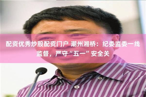 配资优秀炒股配资门户 潮州湘桥：纪委监委一线监督，严守“五一”安全关