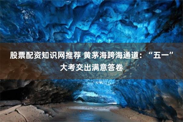 股票配资知识网推荐 黄茅海跨海通道：“五一”大考交出满意答卷