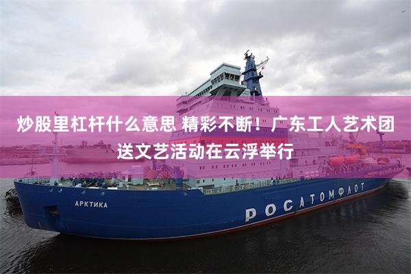 炒股里杠杆什么意思 精彩不断！广东工人艺术团送文艺活动在云浮举行