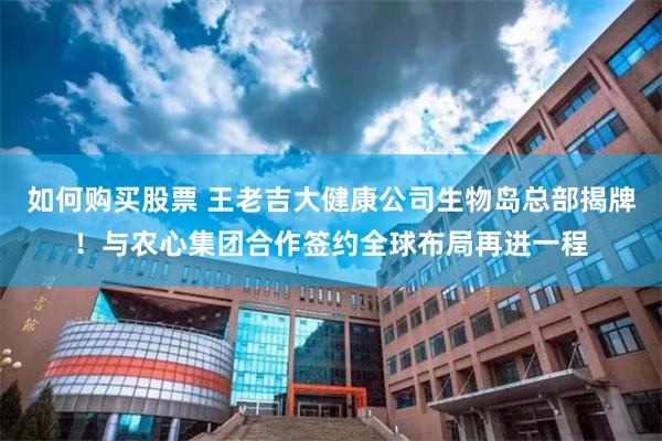 如何购买股票 王老吉大健康公司生物岛总部揭牌！与农心集团合作签约全球布局再进一程