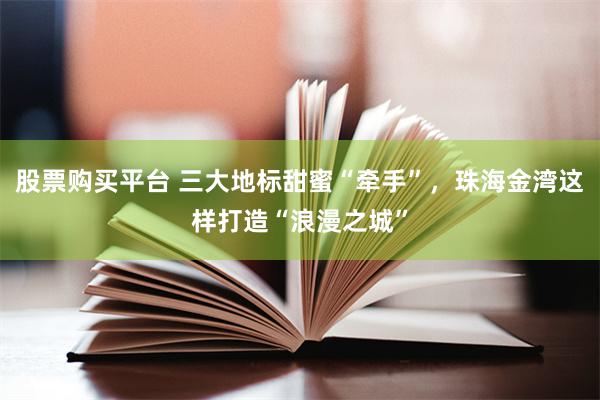 股票购买平台 三大地标甜蜜“牵手”，珠海金湾这样打造“浪漫之城”