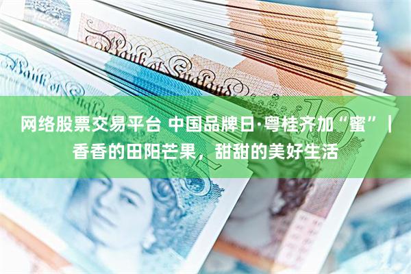 网络股票交易平台 中国品牌日·粤桂齐加“蜜”｜香香的田阳芒果，甜甜的美好生活