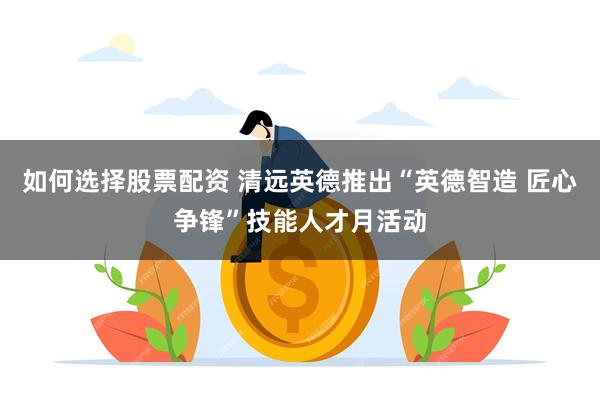 如何选择股票配资 清远英德推出“英德智造 匠心争锋”技能人才月活动