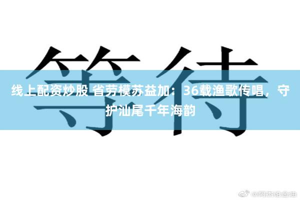 线上配资炒股 省劳模苏益加：36载渔歌传唱，守护汕尾千年海韵