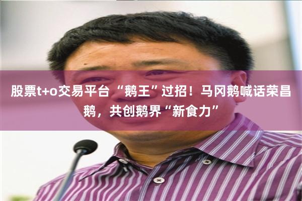 股票t+o交易平台 “鹅王”过招！马冈鹅喊话荣昌鹅，共创鹅界“新食力”