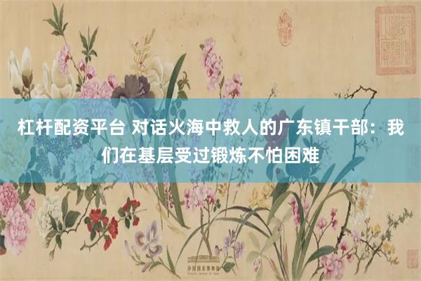 杠杆配资平台 对话火海中救人的广东镇干部：我们在基层受过锻炼不怕困难
