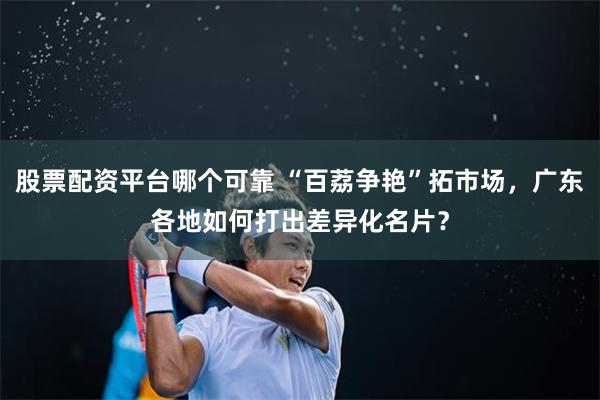 股票配资平台哪个可靠 “百荔争艳”拓市场，广东各地如何打出差异化名片？