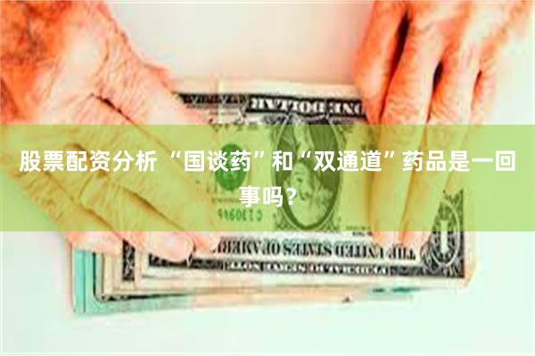 股票配资分析 “国谈药”和“双通道”药品是一回事吗？