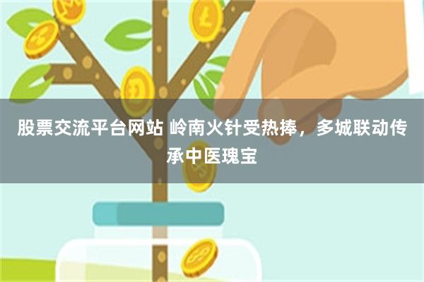 股票交流平台网站 岭南火针受热捧，多城联动传承中医瑰宝