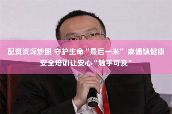 配资资深炒股 守护生命“最后一米” 麻涌镇健康安全培训让安心“触手可及”