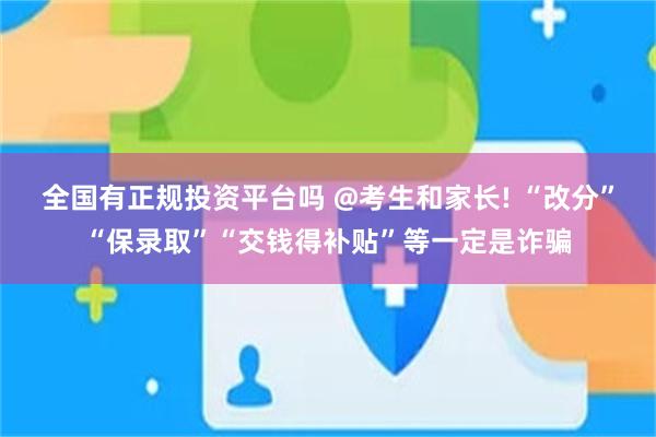 全国有正规投资平台吗 @考生和家长! “改分”“保录取”“交钱得补贴”等一定是诈骗