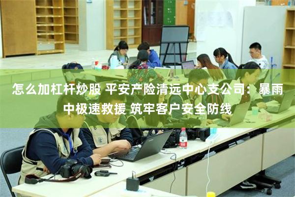 怎么加杠杆炒股 平安产险清远中心支公司：暴雨中极速救援 筑牢客户安全防线