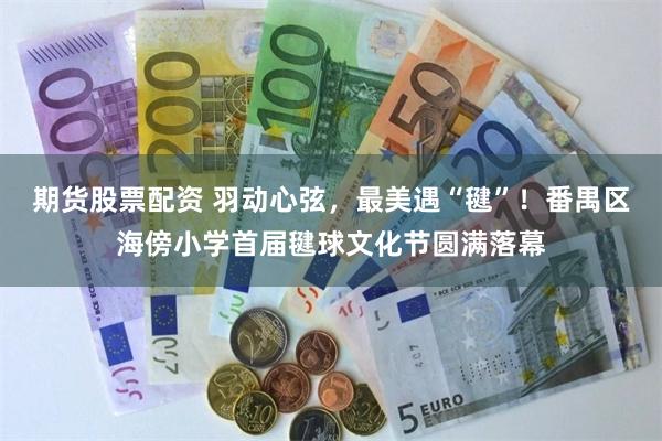 期货股票配资 羽动心弦，最美遇“毽”！番禺区海傍小学首届毽球文化节圆满落幕