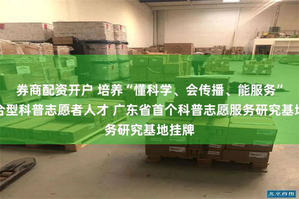 券商配资开户 培养“懂科学、会传播、能服务”的复合型科普志愿者人才 广东省首个科普志愿服务研究基地挂牌