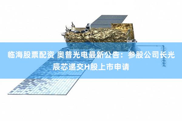 临海股票配资 奥普光电最新公告：参股公司长光辰芯递交H股上市申请