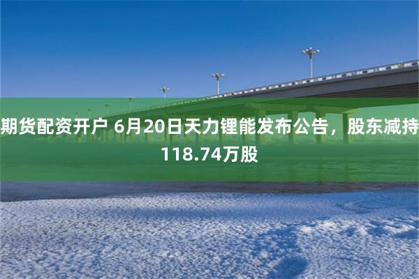 期货配资开户 6月20日天力锂能发布公告,股东减持118.74万股