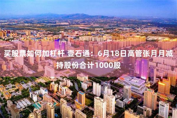 买股票如何加杠杆 壹石通：6月18日高管张月月减持股份合计1000股