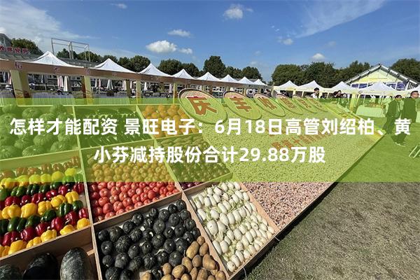 怎样才能配资 景旺电子：6月18日高管刘绍柏、黄小芬减持股份合计29.88万股