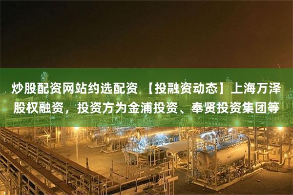 炒股配资网站约选配资 【投融资动态】上海万泽股权融资，投资方为金浦投资、奉贤投资集团等
