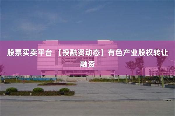 股票买卖平台 【投融资动态】有色产业股权转让融资