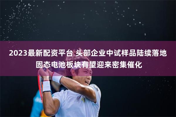 2023最新配资平台 头部企业中试样品陆续落地 固态电池板块有望迎来密集催化