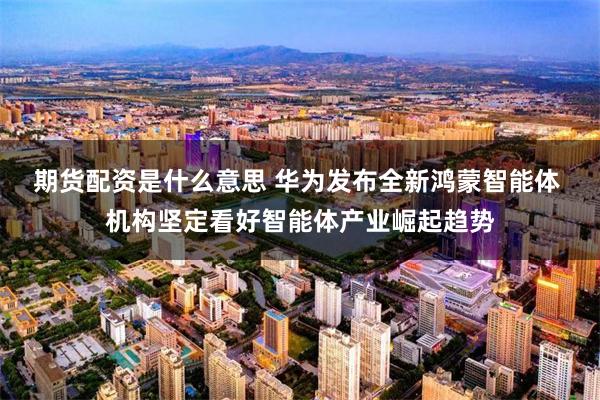期货配资是什么意思 华为发布全新鸿蒙智能体 机构坚定看好智能体产业崛起趋势