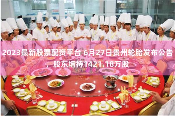 2023最新股票配资平台 6月27日贵州轮胎发布公告，股东增持1421.18万股