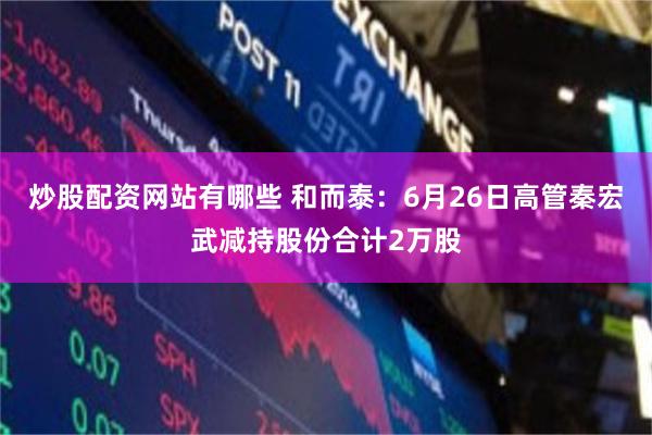 炒股配资网站有哪些 和而泰：6月26日高管秦宏武减持股份合计2万股